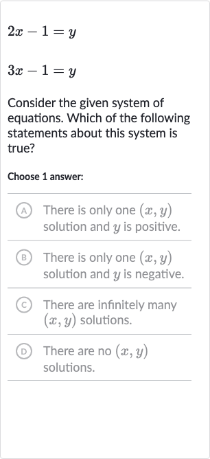 {:[2x-1=y],[3x-1=y]:}
Consider the given system of equations. Which of the following statements about this system is true?
Choose 1 answer:
A There is only one 
(x,y) solution and 
y is positive.
(B) There is only one 
(x,y) solution and 
y is negative.
(C) There are infinitely many 
(x,y) solutions.
(D) There are no 
(x,y) solutions.