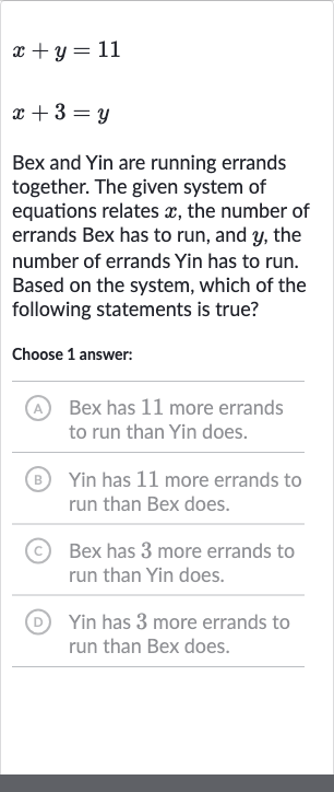 {:[x+y=11],[x+3=y]:}
Bex and Yin are running errands together. The given system of equations relates 
x, the number of errands Bex has to run, and 
y, the number of errands Yin has to run. Based on the system, which of the following statements is true?
Choose 1 answer:
(A) Bex has 11 more errands to run than Yin does.
(B) Yin has 11 more errands to run than Bex does.
(C) Bex has 3 more errands to run than Yin does.
(D) Yin has 3 more errands to run than Bex does.