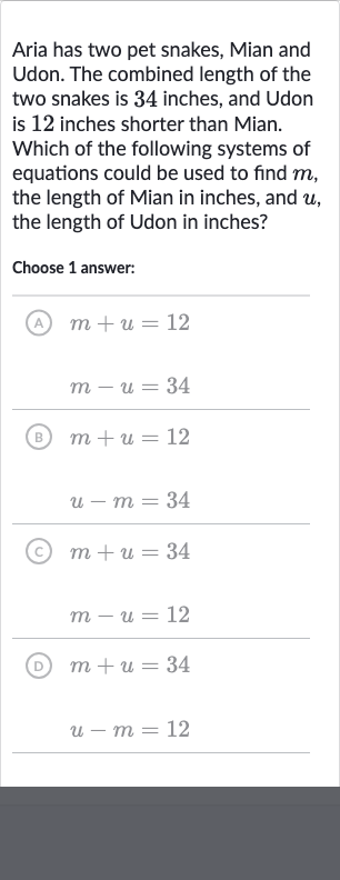 Aria has two pet snakes, Mian and Udon. The combined length of the two snakes is 34 inches, and Udon is 12 inches shorter than Mian. Which of the following systems of equations could be used to find 
m, the length of Mian in inches, and 
u, the length of Udon in inches?
Choose 1 answer:
(A) 
m+u=12

m-u=34
(B) 
m+u=12

u-m=34
(c) 
m+u=34

m-u=12
(D) 
m+u=34

u-m=12