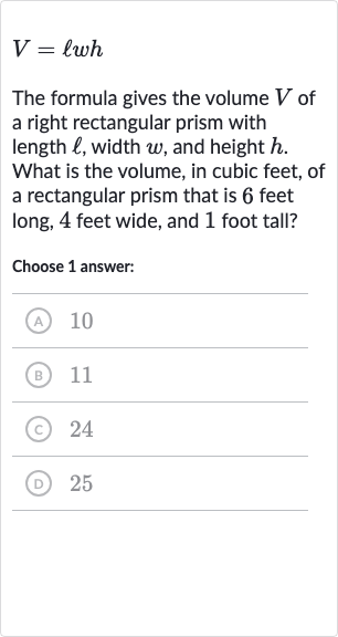V=ℓwh
The formula gives the volume 
V of a right rectangular prism with length 
ℓ, width 
w, and height 
h. What is the volume, in cubic feet, of a rectangular prism that is 6 feet long, 4 feet wide, and 1 foot tall?
Choose 1 answer:
(A) 
10
(B) 11
(C) 24
(D) 25
