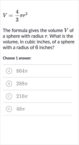 V=(4)/(3)pir^(3)
The formula gives the volume 
V of a sphere with radius 
r. What is the volume, in cubic inches, of a sphere with a radius of 6 inches?
Choose 1 answer:
(A) 
864 pi
(B) 
288 pi
(C) 
216 pi
(D) 
48 pi