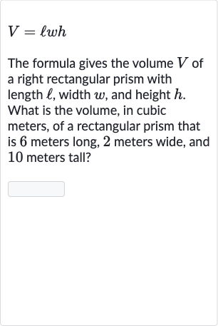 V=ℓwh
The formula gives the volume 
V of a right rectangular prism with length 
ℓ, width 
w, and height 
h. What is the volume, in cubic meters, of a rectangular prism that is 6 meters long, 2 meters wide, and 10 meters tall?