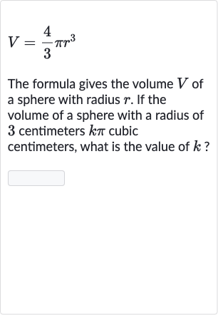 V=(4)/(3)pir^(3)
The formula gives the volume 
V of a sphere with radius 
r. If the volume of a sphere with a radius of 3 centimeters 
k pi cubic centimeters, what is the value of 
k ?