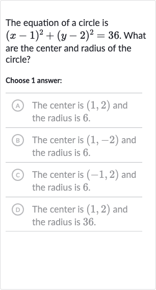 The equation of a circle is 
(x-1)^(2)+(y-2)^(2)=36. What are the center and radius of the circle?
Choose 1 answer:
(A) The center is 
(1,2) and the radius is 6 .
(B) The center is 
(1,-2) and the radius is 6 .
(C) The center is 
(-1,2) and the radius is 6 .
(D) The center is 
(1,2) and the radius is 36 .