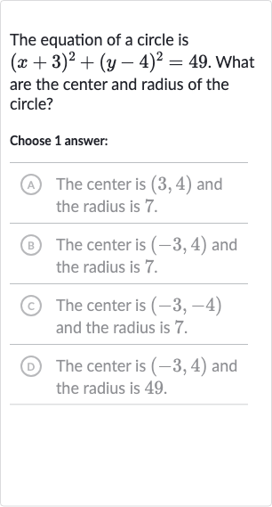 The equation of a circle is 
(x+3)^(2)+(y-4)^(2)=49. What are the center and radius of the circle?
Choose 1 answer:
(A) The center is 
(3,4) and the radius is 7 .
(B) The center is 
(-3,4) and the radius is 7 .
(c) The center is 
(-3,-4) and the radius is 7 .
(D) The center is 
(-3,4) and the radius is 49 .