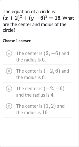 The equation of a circle is 
(x+2)^(2)+(y+6)^(2)=16. What are the center and radius of the circle?
Choose 1 answer:
(A) The center is 
(2,-6) and the radius is 6 .
(B) The center is 
(-2,6) and the radius is 6 .
(C) The center is 
(-2,-6) and the radius is 4 .
(D) The center is 
(1,2) and the radius is 16 .
