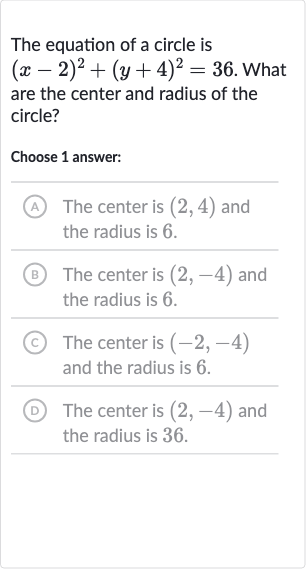 The equation of a circle is 
(x-2)^(2)+(y+4)^(2)=36. What are the center and radius of the circle?
Choose 1 answer:
(A) The center is 
(2,4) and the radius is 6 .
(B) The center is 
(2,-4) and the radius is 6 .
(C) The center is 
(-2,-4) and the radius is 6 .
(D) The center is 
(2,-4) and the radius is 36 .