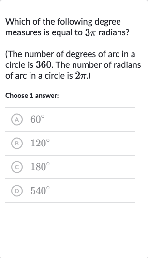 Which of the following degree measures is equal to 
3pi radians?
(The number of degrees of arc in a circle is 360 . The number of radians of arc in a circle is 
2pi.)
Choose 1 answer:
(A) 
60^(@)
(B) 
120^(@)
(c) 
180^(@)
(D) 
540^(@)