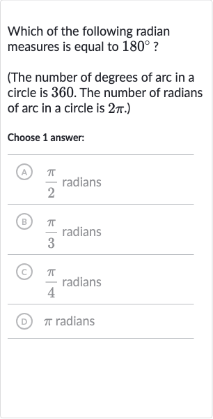 Which of the following radian measures is equal to 
180^(@) ?
(The number of degrees of arc in a circle is 360 . The number of radians of arc in a circle is 
2pi.)
Choose 1 answer:
(A) 
(pi)/(2) radians
(B) 
(pi)/(3) radians
(C) 
(pi)/(4) radians
(D) 
pi radians