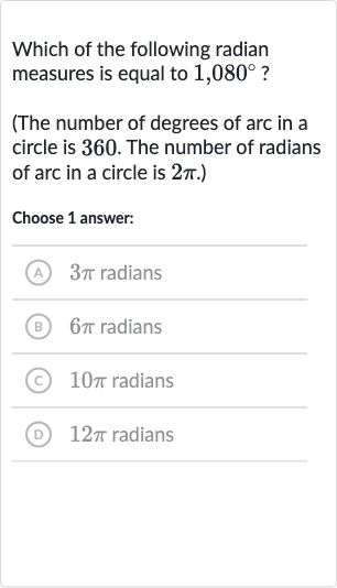 Which of the following radian measures is equal to 
1,080^(@) ?
(The number of degrees of arc in a circle is 360 . The number of radians of arc in a circle is 
2pi.)
Choose 1 answer:
A 
3pi radians
(B) 
6pi radians
(C) 
10 pi radians
(D) 
12 pi radians