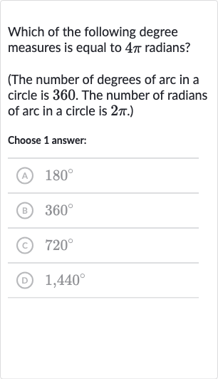 Which of the following degree measures is equal to 
4pi radians?
(The number of degrees of arc in a circle is 360 . The number of radians of arc in a circle is 
2pi.)
Choose 1 answer:
(A) 
180^(@)
(B) 
360^(@)
(c) 
720^(@)
(D) 
1,440^(@)