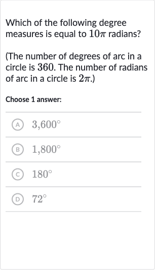 Which of the following degree measures is equal to 
10 pi radians?
(The number of degrees of arc in a circle is 360 . The number of radians of arc in a circle is 
2pi.)
Choose 1 answer:
(A) 
3,600^(@)
(B) 
1,800^(@)
(c) 
180^(@)
(D) 
72^(@)