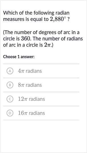 Which of the following radian measures is equal to 
2,880^(@) ?
(The number of degrees of arc in a circle is 360 . The number of radians of arc in a circle is 
2pi.)
Choose 1 answer:
A 
4pi radians
(B) 
8pi radians
(C) 
12 pi radians
(D) 
16 pi radians