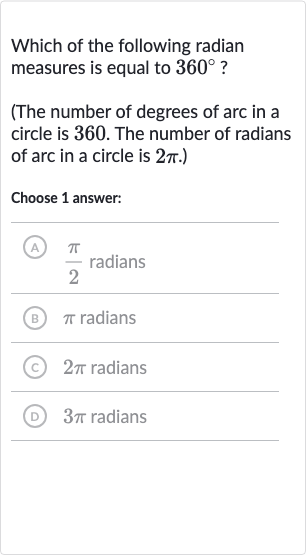 Which of the following radian measures is equal to 
360^(@) ?
(The number of degrees of arc in a circle is 360 . The number of radians of arc in a circle is 
2pi.)
Choose 1 answer:
A) 
(pi)/(2) radians
(B) 
pi radians
(C) 
2pi radians
(D) 
3pi radians