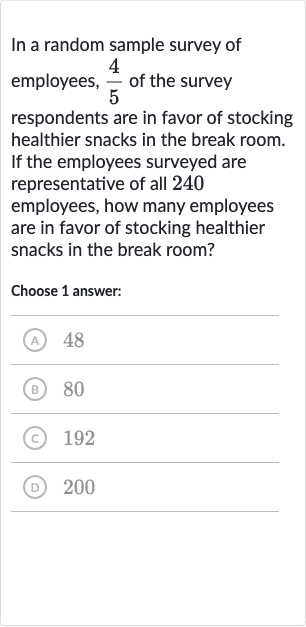 In a random sample survey of employees, 
(4)/(5) of the survey respondents are in favor of stocking healthier snacks in the break room. If the employees surveyed are representative of all 240 employees, how many employees are in favor of stocking healthier snacks in the break room?
Choose 1 answer:
(A) 48
(B) 80
(C) 192
(D) 200