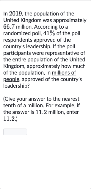 In 2019 , the population of the United Kingdom was approximately 66.7 million. According to a randomized poll, 
41% of the poll respondents approved of the country's leadership. If the poll participants were representative of the entire population of the United Kingdom, approximately how much of the population, in millions of people, approved of the country's leadership?
(Give your answer to the nearest tenth of a million. For example, if the answer is 11.2 million, enter 11.2.)