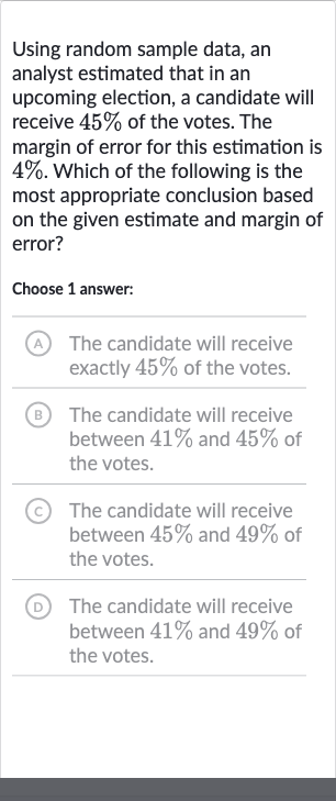 Using random sample data, an analyst estimated that in an upcoming election, a candidate will receive 
45% of the votes. The margin of error for this estimation is 
4%. Which of the following is the most appropriate conclusion based on the given estimate and margin of error?
Choose 1 answer:
(A) The candidate will receive exactly 
45% of the votes.
(B) The candidate will receive between 
41% and 
45% of the votes.
(C) The candidate will receive between 
45% and 
49% of the votes.
(D) The candidate will receive between 
41% and 
49% of the votes.