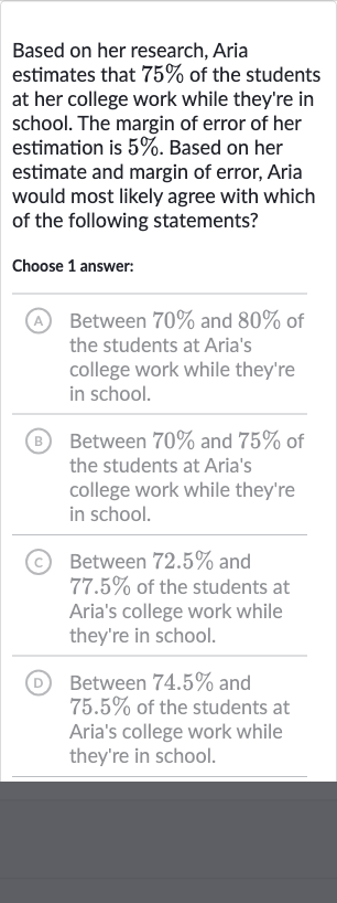 Based on her research, Aria estimates that 
75% of the students at her college work while they're in school. The margin of error of her estimation is 
5%. Based on her estimate and margin of error, Aria would most likely agree with which of the following statements?
Choose 1 answer:
(A) Between 
70% and 
80% of the students at Aria's college work while they're in school.
(B) Between 
70% and 
75% of the students at Aria's college work while they're in school.
(C) Between 
72.5% and 
77.5% of the students at Aria's college work while they're in school.
(D) Between 
74.5% and 
75.5% of the students at Aria's college work while they're in school.