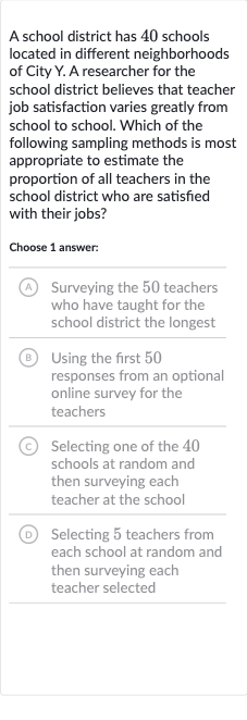 A school district has 40 schools located in different neighborhoods of City Y. A researcher for the school district believes that teacher job satisfaction varies greatly from school to school. Which of the following sampling methods is most appropriate to estimate the proportion of all teachers in the school district who are satisfied with their jobs?
Choose 1 answer:
(A) Surveying the 50 teachers who have taught for the school district the longest
(B) Using the first 50 responses from an optional online survey for the teachers
(C) Selecting one of the 40 schools at random and then surveying each teacher at the school
D Selecting 5 teachers from each school at random and then surveying each teacher selected