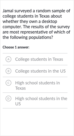 Jamal surveyed a random sample of college students in Texas about whether they own a desktop computer. The results of the survey are most representative of which of the following populations?
Choose 1 answer:
(A) College students in Texas
B College students in the US
(C) High school students in Texas
(D) High school students in the US