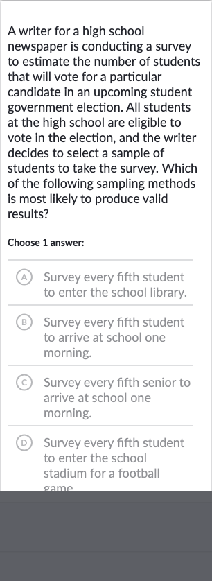 A writer for a high school newspaper is conducting a survey to estimate the number of students that will vote for a particular candidate in an upcoming student government election. All students at the high school are eligible to vote in the election, and the writer decides to select a sample of students to take the survey. Which of the following sampling methods is most likely to produce valid results?
Choose 1 answer:
(A) Survey every fifth student to enter the school library.
(B) Survey every fifth student to arrive at school one morning.
(c) Survey every fifth senior to arrive at school one morning.
(D) Survey every fifth student to enter the school stadium for a football game