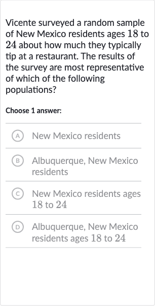 Vicente surveyed a random sample of New Mexico residents ages 18 to 24 about how much they typically tip at a restaurant. The results of the survey are most representative of which of the following populations?
Choose 1 answer:
(A) New Mexico residents
(B) Albuquerque, New Mexico residents
(c) New Mexico residents ages 18 to 24
(D) Albuquerque, New Mexico residents ages 18 to 24