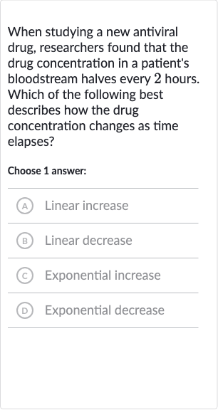When studying a new antiviral drug, researchers found that the drug concentration in a patient's bloodstream halves every 2 hours. Which of the following best describes how the drug concentration changes as time elapses?
Choose 1 answer:
A Linear increase
(B) Linear decrease
(C) Exponential increase
(D) Exponential decrease