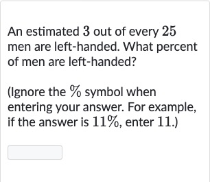 An estimated 3 out of every 25 men are left-handed. What percent of men are left-handed?
(Ignore the % symbol when entering your answer. For example, if the answer is 
11%, enter 11. .)