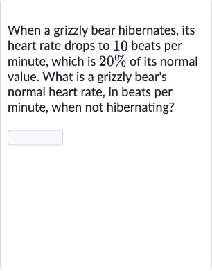 When a grizzly bear hibernates, its heart rate drops to 10 beats per minute, which is 
20% of its normal value. What is a grizzly bear's normal heart rate, in beats per minute, when not hibernating?