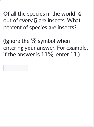 Of all the species in the world, 4 out of every 5 are insects. What percent of species are insects?
(Ignore the 
% symbol when entering your answer. For example, if the answer is 
11%, enter 11. )