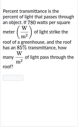 Percent transmittance is the percent of light that passes through an object. If 780 watts per square meter 
((W)/(m^(2))) of light strike the roof of a greenhouse, and the roof has an 
85% transmittance, how many 
(W)/(m^(2)) of light pass through the roof?