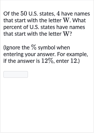 Of the 50 U.S. states, 4 have names that start with the letter W. What percent of U.S. states have names that start with the letter W?
(Ignore the 
% symbol when entering your answer. For example, if the answer is 
12%, enter 12 .)