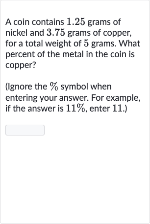 A coin contains 1.25 grams of nickel and 3.75 grams of copper, for a total weight of 5 grams. What percent of the metal in the coin is copper?
(Ignore the 
% symbol when entering your answer. For example, if the answer is 
11%, enter 11. )
