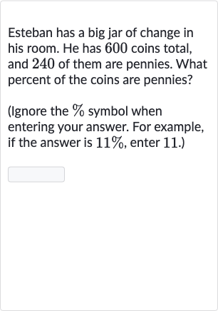 Esteban has a big jar of change in his room. He has 600 coins total, and 240 of them are pennies. What percent of the coins are pennies?
(Ignore the 
% symbol when entering your answer. For example, if the answer is 
11%, enter 11. .)