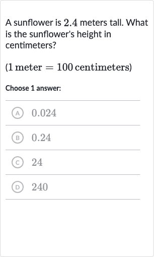 A sunflower is 2.4 meters tall. What is the sunflower's height in centimeters?
( 1 meter 
=100 centimeters)
Choose 1 answer:
(A) 0.024
(B) 0.24
(c) 24
(D) 240