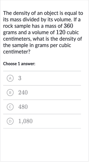 The density of an object is equal to its mass divided by its volume. If a rock sample has a mass of 360 grams and a volume of 120 cubic centimeters, what is the density of the sample in grams per cubic centimeter?
Choose 1 answer:
(A) 3
(B) 240
(C) 480
(D) 1,080