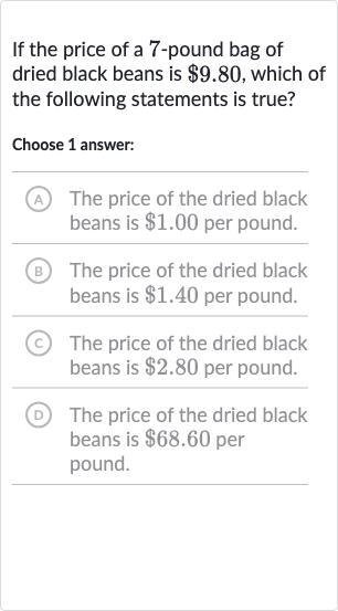 If the price of a 7-pound bag of dried black beans is 
$9.80, which of the following statements is true?
Choose 1 answer:
A The price of the dried black beans is 
$1.00 per pound.
(B) The price of the dried black beans is 
$1.40 per pound.
(C) The price of the dried black beans is 
$2.80 per pound.
(D) The price of the dried black beans is 
$68.60 per pound.