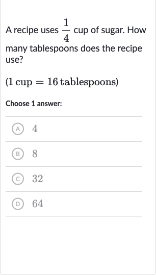 A recipe uses 
(1)/(4) cup of sugar. How many tablespoons does the recipe use?
( 1 cup 
=16 tablespoons)
Choose 1 answer:
(A) 4
(B) 8
(C) 32
(D) 64