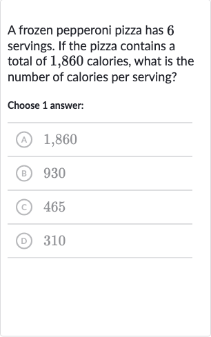A frozen pepperoni pizza has 6 servings. If the pizza contains a total of 1,860 calories, what is the number of calories per serving?
Choose 1 answer:
(A) 1,860
(B) 930
(C) 465
(D) 310