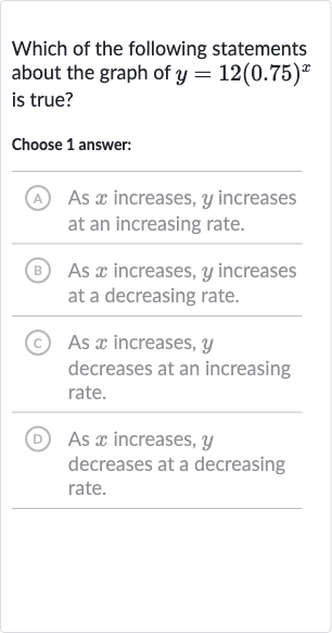 Which of the following statements about the graph of 
y=12(0.75)^(x) is true?
Choose 1 answer:
A As 
x increases, 
y increases at an increasing rate.
(B) As 
x increases, 
y increases at a decreasing rate.
(C) As 
x increases, 
y decreases at an increasing rate.
(D) As 
x increases, 
y decreases at a decreasing rate.