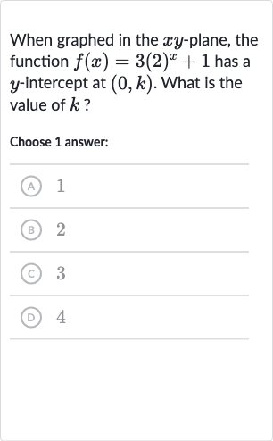 When graphed in the 
xy-plane, the function 
f(x)=3(2)^(x)+1 has a 
y-intercept at 
(0,k). What is the value of 
k ?
Choose 1 answer:
(A) 1
(B) 2
(C) 3
(D) 4