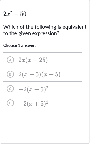 2x^(2)-50
Which of the following is equivalent to the given expression?
Choose 1 answer:
(A) 
2x(x-25)
(B) 
2(x-5)(x+5)
(c) 
-2(x-5)^(2)
(D) 
-2(x+5)^(2)