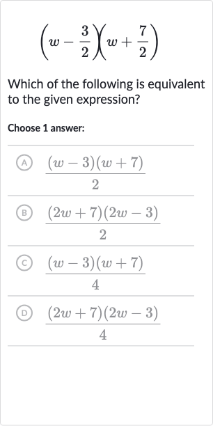 (w-(3)/(2))(w+(7)/(2))
Which of the following is equivalent to the given expression?
Choose 1 answer:
(A) 
((w-3)(w+7))/(2)
(B) 
((2w+7)(2w-3))/(2)
(c) 
((w-3)(w+7))/(4)
(D) 
((2w+7)(2w-3))/(4)