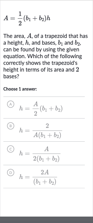 A=(1)/(2)(b_(1)+b_(2))h
The area, 
A, of a trapezoid that has a height, 
h, and bases, 
b_(1) and 
b_(2), can be found by using the given equation. Which of the following correctly shows the trapezoid's height in terms of its area and 2 bases?
Choose 1 answer:
(A) 
h=(A)/(2)(b_(1)+b_(2))
(B) 
h=(2)/(A(b_(1)+b_(2)))
(c) 
h=(A)/(2(b_(1)+b_(2)))
(D) 
h=(2A)/((b_(1)+b_(2)))