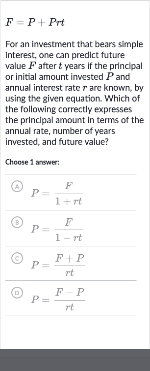 F=P+Prt
For an investment that bears simple interest, one can predict future value 
F after 
t years if the principal or initial amount invested 
P and annual interest rate 
r are known, by using the given equation. Which of the following correctly expresses the principal amount in terms of the annual rate, number of years invested, and future value?
Choose 1 answer:
(A) 
P=(F)/(1+rt)
(B) 
P=(F)/(1-rt)
(C) 
P=(F+P)/(rt)
(D) 
P=(F-P)/(rt)