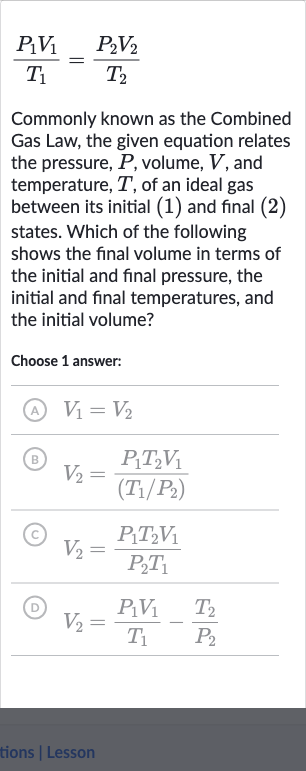 (P_(1)V_(1))/(T_(1))=(P_(2)V_(2))/(T_(2))
Commonly known as the Combined Gas Law, the given equation relates the pressure, 
P, volume, 
V, and temperature, 
T, of an ideal gas between its initial (1) and final (2) states. Which of the following shows the final volume in terms of the initial and final pressure, the initial and final temperatures, and the initial volume?
Choose 1 answer:
(A) 
V_(1)=V_(2)
(B) 
V_(2)=(P_(1)T_(2)V_(1))/((T_(1)//P_(2)))
(C) 
V_(2)=(P_(1)T_(2)V_(1))/(P_(2)T_(1))
(D) 
V_(2)=(P_(1)V_(1))/(T_(1))-(T_(2))/(P_(2))
tions | Lesson