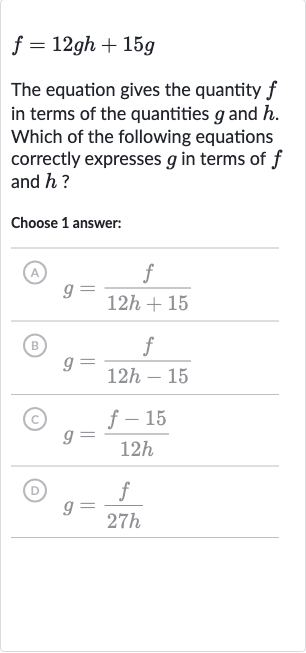 f=12 gh+15 g
The equation gives the quantity 
f in terms of the quantities 
g and 
h. Which of the following equations correctly expresses 
g in terms of 
f and 
h ?
Choose 1 answer:
(A) 
g=(f)/(12 h+15)
(B) 
g=(f)/(12 h-15)
(C) 
g=(f-15)/(12 h)
(D) 
g=(f)/(27 h)