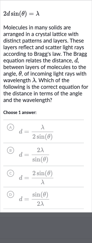 2d sin(theta)=lambda
Molecules in many solids are arranged in a crystal lattice with distinct patterns and layers. These layers reflect and scatter light rays according to Bragg's law. The Bragg equation relates the distance, 
d, between layers of molecules to the angle, 
theta, of incoming light rays with wavelength 
lambda. Which of the following is the correct equation for the distance in terms of the angle and the wavelength?
Choose 1 answer:
(A) 
d=(lambda)/(2sin(theta))
(B) 
d=(2lambda)/(sin(theta))
(C) 
d=(2sin(theta))/(lambda)
(D) 
d=(sin(theta))/(2lambda)
