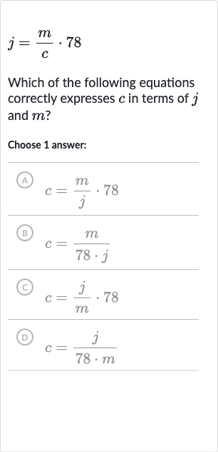 j=(m)/(c)*78
Which of the following equations correctly expresses 
c in terms of 
j and 
m ?
Choose 1 answer:
(A) 
c=(m)/(j)*78
(B) 
c=(m)/(78*j)
(C) 
c=(j)/(m)*78
(D) 
c=(j)/(78*m)