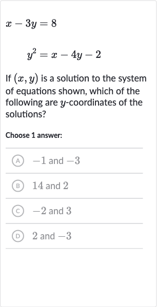 x-3y=8

y^(2)=x-4y-2
If 
(x,y) is a solution to the system of equations shown, which of the following are 
y-coordinates of the solutions?
Choose 1 answer:
(A) -1 and -3
(B) 14 and 2
(C) -2 and 3
(D) 2 and -3
